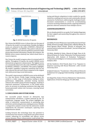 International Research Journal of Engineering and Technology (IRJET) e-ISSN: 2395-0056
Volume: 10 Issue: 08 | Aug 2023 www.irjet.net p-ISSN: 2395-0072
© 2023, IRJET | Impact Factor value: 8.226 | ISO 9001:2008 Certified Journal | Page 898
Fig -3: ROUGE Scores for 25 epochs
Fig 1 shows the ROUGE scores, it shows that over the span of
10 epochs, the model's scores get better. Notably, thehighest
scores are achieved in the order of ROUGE-L, followed by
ROUGE-2, ROUGE-1, and ROUGE. This pattern indicates the
model'sabilitytocreatecoherentandfluentsummarieswhile
preserving essential information. Despite this progress, the
ROUGE scores remain relatively low, which means there is
room to improve.
Fig 2 shows the model’s progress when it is trained with 25
epochs. Throughout 25 epochs, the model's ROUGE scores
demonstrate progressive enhancement. The highest scores
are consistently observed in the order of ROUGE-L, followed
by ROUGE-2, ROUGE-1, and ROUGE. This pattern highlights
the model's capability to generate summaries that are not
only coherent but also more fluent compared to the original
text, while preserving crucial information.
The model's improvement in ROUGEscorescanbeattributed
to a few key factors. Firstly, longer training exposes the
model to a wider range of information, leading to better
performance. Additionally, extended training duration
enhances the model's grasp of human language, resulting in
improved summaries. Furthermore, as the model learns
more, its accuracy in producing summaries that align with
human-generated content also increases, ensuring factual
correctness.
3. CONCLUSIONS AND FUTURE WORK
Our successful project focused on abstractive text
summarization introduces a system powered by the T5
transformer language model. The project highlights the
utility of abstractive summarization in automating data
extractionand elevatingdecision-makingprocesses.Notably,
a comparative analysis reveals that the abstractive model
outperforms the extractive counterpart, capturing more
comprehensive details.
Looking forward, this technology bears the potential to
revolutionize how humans comprehend and utilize textual
content, enhancing its accessibility and efficacy across
various domains. Future enhancements could include fine-
tuning and domain adaptation to tailor models for specific
industries, enabling more precise and contextually relevant
summaries. Furthermore, addressing the challengeofmulti-
document summarization is crucial for accommodating
scenarios involvingrelateddocuments,requiringmethodsto
generate coherent summaries from multiple sources.
ACKNOWLEDGEMENTS
We are deeply grateful to our guide, Prof. Sasikala Nagarajan
for their support and mentorship throughout the course of
this project.
REFERENCES
[1] Adhika Pramita Widyassari,SupriadiRustad,GuruhFajar
Shidik, Edi Noersasongko,Abdul Syukur,AffandyAffandy,De
Rosal Ignatius Moses Setiadi, “Review of automatic text
summarization techniques & methods", Journal ofKingSaud
University 2022
[2] Khilji, Abdullah & Sinha, Utkarsh & Singh, Pintu & Ali,
Adnan & Pakray,Dr.Partha "Abstractive TextSummarization
Approaches with Analysis of Evaluation Techniques",
Computational IntelligenceinCommunicationsandBusiness
Analytics 2021
[3] Ilya Sutskever, Oriol Vinyals, Quoc V. Le, “Sequence to
Sequence Learning with Neural Networks”, arXiv Cornell
University 2014.
[4 ]Jakob Uszkoreit, “Transformer: A Novel Neural Network
Architecture for Language Understanding”,GoogleResearch
2017
[5] Abigail Rai, Study of Various Methods for Tokenization,
Applications of Internet things pp 193-200 2020.
 
