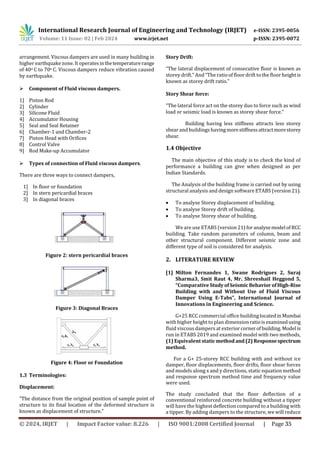 International Research Journal of Engineering and Technology (IRJET) e-ISSN: 2395-0056
Volume: 11 Issue: 02 | Feb 2024 www.irjet.net p-ISSN: 2395-0072
arrangement. Viscous dampers are used in many building in
higher earthquake zone. It operatesinthetemperaturerange
of 40o C to 70o C. Viscous dampers reduce vibration caused
by earthquake.
 Component of Fluid viscous dampers.
1] Piston Rod
2] Cylinder
3] Silicone Fluid
4] Accumulator Housing
5] Seal and Seal Retainer
6] Chamber-1 and Chamber-2
7] Piston Head with Orifices
8] Control Valve
9] Rod Make-up Accumulator
 Types of connection of Fluid viscous dampers.
There are three ways to connect dampers,
1] In floor or foundation
2] In stern pericardial braces
3] In diagonal braces
Figure 2: stern pericardial braces
Figure 3: Diagonal Braces
Figure 4: Floor or Foundation
1.3 Terminologies:
Displacement:
“The distance from the original position of sample point of
structure to its final location of the deformed structure is
known as displacement of structure.”
Story Drift:
“The lateral displacement of consecutive floor is known as
storey drift.” And “The ratio of floor drift to the floor heightis
known as storey drift ratio.”
Story Shear force:
“The lateral force act on the storey duo to force such as wind
load or seismic load is known as storey shear force.”
Building having less stiffness attracts less storey
shear and buildings havingmorestiffnessattractmorestorey
shear.
1.4 Objective
The main objective of this study is to check the kind of
performance a building can give when designed as per
Indian Standards.
The Analysis of the building frame is carried out by using
structural analysis and design software ETABS (version21).
 To analyse Storey displacement of building.
 To analyse Storey drift of building.
 To analyse Storey shear of building.
We are use ETABS (version 21)foranalysemodel ofRCC
building. Take random parameters of column, beam and
other structural component. Different seismic zone and
different type of soil is considered for analysis.
2. LITERATURE REVIEW
[1] Milton Fernandes 1, Swane Rodrigues 2, Suraj
Sharma3, Smit Raut 4, Mr. Shreeshail Heggond 5,
“ComparativeStudyofSeismicBehavior ofHigh-Rise
Building with and Without Use of Fluid Viscous
Damper Using E-Tabs”, International Journal of
Innovations in Engineering and Science.
G+25 RCC commercial office buildinglocatedin Mumbai
with higher height to plan dimensionratioisexaminedusing
fluid viscous dampers at exterior cornerof building. Model is
run in ETABS 2019 and examined model with two methods,
(1) Equivalent staticmethodand(2)Responsespectrum
method.
For a G+ 25-storey RCC building with and without ice
damper, floor displacements, floor drifts, floor shear forces
and models along x and y directions, static equation method
and response spectrum method time and frequency value
were used.
The study concluded that the floor deflection of a
conventional reinforced concrete building without a tipper
will have the highest deflection compared to a building with
a tipper. By adding dampers to the structure, we will reduce
© 2024, IRJET | Impact Factor value: 8.226 | ISO 9001:2008 Certified Journal | Page 35
 