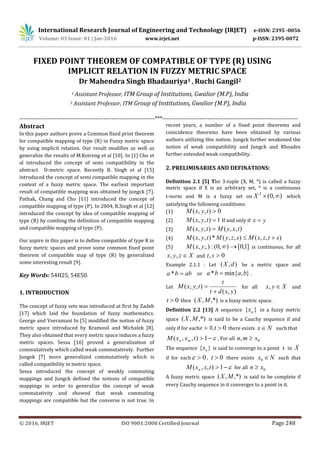 International Research Journal of Engineering and Technology (IRJET) e-ISSN: 2395 -0056
Volume: 03 Issue: 01 | Jan-2016 www.irjet.net p-ISSN: 2395-0072
_______________________________________________________________________________________
© 2016, IRJET ISO 9001:2008 Certified Journal Page 248
FIXED POINT THEOREM OF COMPATIBLE OF TYPE (R) USING
IMPLICIT RELATION IN FUZZY METRIC SPACE
Dr Mahendra Singh Bhadauriya1 , Ruchi Gangil2
1 Assistant Professor, ITM Group of Institutions, Gwalior (M.P), India
2 Assistant Professor, ITM Group of Institutions, Gwalior (M.P), India
---------------------------------------------------------------------***---------------------------------------------------------------------
Abstract
In this paper authors prove a Common fixed print theorem
for compatible mapping of type (R) in Fuzzy metric space
by using implicit relation. Our result modifies as well as
generalize the results of M.Koireng et al [10]. In [1] Cho et
al introduced the concept of semi compatibility in the
abstract D-metric space. Recently B. Singh et al [15]
introduced the concept of semi compatible mapping in the
context of a fuzzy metric space. The earliest important
result of compatible mapping was obtained by jungck [7].
Pathak, Chang and Cho [11] introduced the concept of
compatible mapping of type (P). In 2004, R.Singh et al [12]
introduced the concept by idea of compatible mapping of
type (R) by combing the definition of compatible mapping
and compatible mapping of type (P).
Our aspire in this paper is to define compatible of type R in
fuzzy metric spaces and prove some common fixed point
theorem of compatible map of type (R) by generalized
some interesting result [9].
Key Words: 54H25, 54E50.
1. INTRODUCTION
The concept of fuzzy sets was introduced at first by Zadeh
[17] which laid the foundation of fuzzy mathematics.
George and Veeramani In [5] modified the notion of fuzzy
metric space introduced by Kramosil and Michalek [8].
They also obtained that every metric space induces a fuzzy
metric spaces. Sessa [16] proved a generalization of
commutatively which called weak commutatively. Further
Jungek [7] more generalized commutatively which is
called compatibility in metric space.
Sessa introduced the concept of weakly commuting
mappings and Jungck defined the notions of compatible
mappings in order to generalize the concept of weak
commutativity and showed that weak commuting
mappings are compatible but the converse is not true. In
recent years, a number of a fixed point theorems and
coincidence theorems have been obtained by various
authors utilizing this notion. Jungck further weakened the
notion of weak compatibility and Jungck and Rhoades
further extended weak compatibility.
2. PRELIMINARIES AND DEFINATIONS:
Definition 2.1 [5] The 3-tuple (X, M, *) is called a fuzzy
metric space if X is an arbitrary set, * is a continuous
t-norm and M is a fuzzy set on ),0(2
X which
satisfying the following conditions:
(1) 0),,( tyxM
(2) 1),,( tyxM If and only if yx 
(3) ),,(),,( txyMtyxM 
(4) ),,(),,(*),,( stzxMszyMtyxM 
(5) ]1,0[),0(:,.),( yxM is continuous, for all
Xzyx ,, and 0, st
Example 2.1.1 : Let ),( dX be a metric space and
abba * or },min{* baba  .
Let
),(
),,(
yxdt
t
tyxM

 for all Xyx , and
0t then ,*),( MX is a fuzzy metric space.
Definition 2.2 [13] A sequence }{ nx in a fuzzy metric
space ,*),( MX is said to be a Cauchy sequence if and
only if for each , 0t there exists Nx  such that
1),,( txxM mn , For all 0, xmn 
The sequence }{ nx is said to converge to a point x in X
if for each 0 , 0t there exists Nx 0 such that
1),,( txxM n for all 0xn 
A fuzzy metric space ,*),( MX is said to be complete if
every Cauchy sequence in it converges to a point in it.
 