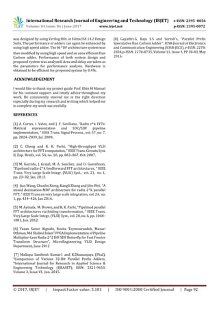 International Research Journal of Engineering and Technology (IRJET) e-ISSN: 2395 -0056
Volume: 04 Issue: 06 | June-2017 www.irjet.net p-ISSN: 2395-0072
© 2017, IRJET | Impact Factor value: 5.181 | ISO 9001:2008 Certified Journal | Page 92
was designed by using Verilog HDL in Xilinx ISE 14.2 Design
Suite. The performance of adders can again be enhanced by
using high speed adder. The DF architecture system was
then modified by using high speed and an area efficient Han
Carlson adder. Performance of both system design and
proposed system was analyzed. Area and delay are taken as
the parameters for performance analysis. Hardware is
obtained to be efficient for proposed system by 0.4%.
ACKNOWLEDGEMENT
I would like to thank my project guide Prof. Ebin M Manuel
for his constant support and timely advice throughout my
work. He consistently steered me in the right direction
especially during my research and writing which helped me
to complete my work successfully.
REFERENCES
[1] A. Cortes, I. Velez, and J. F. Sevillano, “Radix r^k FFTs:
Matrical representation and SDC/SDF pipeline
implementation, ” IEEE Trans. Signal Process., vol. 57, no. 7,
pp. 2824–2839, Jul. 2009.
[2] C. Cheng and K. K. Parhi, “High-throughput VLSI
architecture for FFT computation, ”IEEETrans.CircuitsSyst.
II, Exp. Briefs, vol. 54, no. 10, pp. 863–867, Oct. 2007.
[3] M. Garrido, J. Grajal, M. A. Sanchez, and O. Gustafsson,
“Pipelined radix-2^k feedforward FFT architectures, ” IEEE
Trans. Very Large Scale Integr. (VLSI) Syst., vol. 21, no. 1,
pp. 23–32, Jan. 2013.
[4] Jian Wang, Chunlin Xiong, Kangli Zhang and Jibo Wei, “A
mixed decimation MDF architecture for radix 2^k parallel
FFT, ” IEEE Trans.on very large scale integration, vol. 24, no.
1, pp. 414–426, Jan 2016.
[5] M. Ayinala, M. Brown, and K. K. Parhi, “Pipelinedparallel
FFT architectures via folding transformation, ” IEEE Trans.
Very Large Scale Integr. (VLSI) Syst., vol. 20, no. 6, pp. 1068–
1081, Jun. 2012.
[6] Yazan Samir Algnabi, Rozita Teymourzadeh, Masuri
Othman, Md Shabiul Islam”FPGAImplementationofPipeline
Multiplier-Less Radix 2^2 DIF SDF Butterfly for Fast Fourier
Transform Structure”, MicroEngineering VLSI Design
Department, June 2012
[7] Mallapu Santhosh Kumar1 and K.Dhanunjaya (Ph.d),
“Comparison of Various 32-Bit Parallel Prefix Adders,
“International Journal for Research in Applied Science &
Engineering Technology (IJRASET), ISSN: 2321-9653,
Volume 3, Issue VI, Jun. 2015.
[8] Gayathri.G, Raju S.S and Suresh’s, “Parallel Prefix
Speculative Han Carlson Adder “, IOSR Journal ofElectronics
and Communication Engineering(IOSR-JECE),e-ISSN:2278-
2834,p-ISSN: 2278-8735, Volume 11, Issue 3, PP 38-43,May
2016.
 