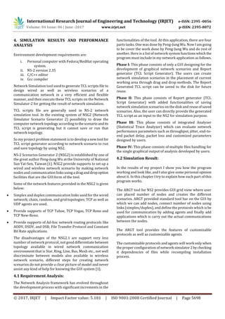 International Research Journal of Engineering and Technology (IRJET) e-ISSN: 2395 -0056
Volume: 04 Issue: 06 | June -2017 www.irjet.net p-ISSN: 2395-0072
© 2017, IRJET | Impact Factor value: 5.181 | ISO 9001:2008 Certified Journal | Page 5698
4. SIMULATION RESULTS AND PERFORMANCE
ANALYSIS
Environment development requirements are:
i. Personal computer with Fedora/RedHat operating
system.
ii. NS-2 version 2.35
iii. C/C++ editor
iv. Gcc compiler
Network Simulation tool used to generate TCL scripts file to
design wired as well as wireless scenarios of a
communication network in a very efficient and flexible
manner, and then execute these TCL scripts on the Network
Simulator-2 for getting the result of network simulation.
TCL scripts file are generally used in NS-2 network
simulation tool. In the existing system of NSG2 (Network
Simulator Scenario Generator 2) possibility to draw the
computer network topology accordingtothescenarioandits
TCL script is generating but it cannot save or run that
network topology.
So my project problem statement is to developa newtool for
TCL script generator according to network scenario to run
and save topology by using NS2.
NS-2 Scenarios Generator 2 (NSG2) is established by one of
the great author Peng-Jung Wu at the University of National
Sun Yat-Sen, Taiwan [1]. NSG2 provide supports to set up a
wired and wireless network scenario by making network
nodes and communicationlinksusinga draganddropoption
facilities that are the GUI form of the tool.
Some of the network features provided in the NSG2 is given
below:
 Simplex and duplex communication links used for the wired
network; chain, random, and grid topologies; TCP as well as
UDP agents are used.
 Provide supports of TCP Tahoe, TCP Vegas, TCP Reno and
TCP New-Reno.
 Provide supports of Ad-hoc network routing protocols like
AODV, DSDV, and DSR; File Transfer Protocol and Constant
Bit Rate applications.
The disadvantages of the NSG2.1 are support very less
number of network protocol, not gooddifferentiate between
topology available in wired network communication
environment that is Star, Ring, Line, Bus, Mesh etc., not well
discriminate between models also available in wireless
network scenario, different steps for creating network
scenarios do not provide a clear picture of model and never
assist any kind of help for knowing the GUI system [1].
4.1 Requirement Analysis:
The Network Analysis framework has evolved throughout
the development process with significant increments in the
functionalities of the tool. At this application, there are four
parts tasks. One was done by Peng-Jung Wu. Now I am going
to be cover the work done by Peng-Jung Wu and do rest of
another. Here is a list of network system functionswhichthe
program must include in my network application as follows.
Phase I: This phase consists of only a GUI designing for the
development of graphical network scenarios and Report
generator (TCL Script Generator). The users can create
network simulation scenarios in the placement of current
working area through drag and drop methods. The Report
Generated TCL script can be saved to the disk for future
reuse.
Phase II: This phase consists of Report generator (TCL
Script Generator) with added functionalities of saving
network simulation scenarios on the disk and reuseofsaved
scenarios. Also, the user can directly provide the generated
TCL script as an input to the NS2 for simulation purpose.
Phase III: This phase consists of integrated Analyzer
(Statistical Trace Analyzer) which can evaluate network
performance parameters such as throughput, jitter, end-to-
end packet delay, packet loss and customized parameters
designed by users.
Phase IV: This phase consists of multiple files handling for
the single graphical output of analysis developed by users.
4.2 Simulation Result:
In the results of my project I show you how the program
working and look like, and I also give some personal opinion
about it. In this chapter I try to explain how each part of this
program works.
The ARGT tool for NS2 provides GUI grid view where user
can placed number of nodes and creates the different
scenarios. ARGT provided standard tool bar on the GUI by
which we can add nodes, connect number of nodes using
links (simplex/duplex), and define the protocols which is be
used for communication by adding agents and finally add
applications which is carry out the actual communications
between the nodes.
The ARGT tool provides the features of customizable
protocols as well as customizable agents.
The customizable protocols and agents will work only when
the proper configuration of network simulator2bychecking
it dependencies of files while recompiling installation
process.
 