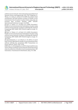 International Research Journal of Engineering and Technology (IRJET) e-ISSN: 2395-0056
Volume: 04 Issue: 07 | July -2017 www.irjet.net p-ISSN: 2395-0072
© 2017, IRJET | Impact Factor value: 5.181 | ISO 9001:2008 Certified Journal | Page 3020
artificial neural network. International Journal of Electrical
Systems Science and Engineering, 1(4), 750-755[6] Jain, A.,
Thoke, A. S., Koley, E., & Patel, R. N. (2009, December). Fault
classification and fault distance location of double circuit
transmission lines for phase to phase faults using only one
terminal data. In Power Systems, 2009. ICPS'09.
International Conference on (pp. 1-6). IEEE.
[7] Jain, A., Thoke, A. S., & Patel, R. N. (2009, December).
Double circuit transmission line faultdistancelocationusing
artificial neural network. In Nature & Biologically Inspired
Computing, 2009. NaBIC 2009. World Congress on (pp. 13-
18). IEEE.
[8] Jain, A., Thoke, A. S., & Patel, R. N. (2009, December).
Double circuit transmission line faultdistancelocationusing
artificial neural network. In Nature & Biologically Inspired
Computing, 2009. NaBIC 2009. World Congress on (pp. 13-
18). IEEE.
[9] Apostolopoulos, C. A., & Korres, G. N. (2011). A novel
fault-location algorithmfordouble-circuittransmissionlines
without utilizing line parameters. IEEE Transactions on
Power Delivery, 26(3), 1467-1478.
[10] Yadav, A., & Swetapadma,A.(2014).Improvedfirstzone
reach setting of artificial neural network-based directional
relay for protection of double circuit transmission lines. IET
Generation, Transmission & Distribution, 8(3), 373-388.
 