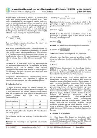 © 2018, IRJET | Impact Factor value: 7.211 | ISO 9001:2008 Certified Journal | Page 1304
K-NN is based on learning by analogy , it compares test
tuples with training tuples that is similar to it. These
tuples are described by n attributes. All training tuples are
stored in n-dimensional space. When we are given a test
tuple the algorithm searches for k training tuples that are
close to the test tuple, these k tuples are called nearest
neighbors. We also normalize value of each attribute , so
that large value attribute do not outweights small weight
attribute. This is done by min-max normalization.
(40)
This normalization equation transforms the value v or
attribute A to v' in range[0,1].
Now we see how to handle distance computation case for
attribute value that is not numeric but categorical ,such as
color ,in this case we take distance between different color
to be 1 and same color to be 0.Another issue is how do we
handle missing values, in this case if one value is v' and the
other is missing then we take difference as max(|1-v'|,|0-
v'|).
The value of k is determined practically beginning from
k=1 and finally incrementing k. The value of k that gives
minimum error rate is selected. Since distance
computation has assign equal weight to each attribute ,
this algorithm has poor accuracy when provided with
noisy or useless attributes.
So input data is transformed to a set of feature by feature
extraction and then K-NN algorithm is applied on
transformed feature space. It is used in face recognition.
4. Evaluation Metrics
[1][16]For evaluation we split the data set into two sets,
training dataset and test dataset. We use training data set
to build the classifier and then we use this classifier on test
data set for prediction. This splitting is normally 80%
training dataset and 20% test dataset.
Confusion Matrix
ActualPredicted C ¬C
C TP FN
¬C FP TN
TP: True Positive, FN: False Negative, FP: False Positive
TN: True Negative
The evaluation metrics are, Accuracy, Precision, Recall, F-
Score
Accuracy: It is percentage of test tuples that are correctly
classified.
(41)
Precision: It is the measure of exactness, which is the
percentage of tuples in test dataset that are labeled as
positive, are actually positive.
(42)
Recall: It is the measure of exactness, which is the
percentage of positive tuples in test dataset that the
classifier labeled as positive.
(43)
F-Score: It is the harmonic mean of precision and recall.
(44)
Time: Time taken in building model and prediction.
Algorithm that has high accuracy, precision ,recall,f1-
score, and takes least time is considered to be better than
others.
5. WEKA
[5][17]Waikato Environment for Knowledge Analysis
(WEKA) is a machine learning tool written in Java,
developed at the University of Waikato. It is free software
licensed under the GNU General Public License.
WEKA provides many data mining algorithms and
visualization tools for data analysis and predictive
modeling, with graphical user interfaces that helps user to
easily run these algorithms on datasets. Weka supports
several standard data mining tasks, that are, data
preprocessing , feature selection, classification, regression
,clustering, and visualization. The classification algorithms
that we will evaluate here are: Decision Tree (C 4.5) by
J48,Naive Bayes, Random Forest, Multilayer Neural
Network by Multilayer Perceptron, SVM by
SMO(PolyKernel,Normalized PolyKernel),K-Nearest
neighbor by Instance based learning(IBk).
WEKA outputs accuracy, precision,recall,f1-score of all
classes separately and combined weighted average
precision, weighted average recall, weighted average F1-
score of all classes. The input datasets are provided in
ARFF file format. ARFF stands for Attribute-Relation File
Format.
6. Datasets to be evaluated
1.) [11]Iris Dataset: This dataset has 4 attributes and 3
classes,150 instances ,attributes are: sepallength REAL,
sepalwidth REAL, petallength REAL,petalwidth REAL, and
classes are :Iris-setosa,Iris-versicolor,Iris-virginica.
International Research Journal of Engineering and Technology (IRJET) e-ISSN: 2395-0056
Volume: 05 Issue: 08 | Aug 2018 www.irjet.net p-ISSN: 2395-0072
 