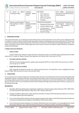 International Research Journal of Engineering and Technology (IRJET) e-ISSN: 2395-0056
Volume: 06 Issue: 02 | Feb 2019 www.irjet.net p-ISSN: 2395-0072
© 2019, IRJET | Impact Factor value: 7.211 | ISO 9001:2008 Certified Journal | Page 2142
9 A Survey on Object
Tracking in Video
Snehlata
Raisagar, Ashish
Tiwari
KEY STEPS :
 Video Sequence
 Object Detection
 Object Recognition
 Tracking
2017, IJSRD - International
Journal for Scientific Research
& Development
10 DetectionandTrackingof
Moving Object in Video -
A Survey
Dhaval
Deshpande,Nikhil
Aatkare,
Prof.Reena
Somani
STATISTICAL METHODS :
 Background Subtraction
 Temporal Differencing
 Correspondence Based
Matching Algorithm
 Kernel Tracking
2016, || National Conference on
Technological Advancement
and Automatization in
Engineering
3. PROPOSED SYSTEM:
In our proposed project, we are going to provide multi-purpose security system that can be used in various applications like
surveillance security in military, animal monitoring,peoplecountingincrowdedplaces,drowsinessdetection etc., Thisprocess
can be done using deep learning techniques like convolution neural network, YOLO framework and Single Shot Detector . The
usage of technique is based on the needed application. Entire project has been developed in OpenCV platform and python
programming language.
3.1Object Detection Methods:
• Faster R-CNNs
Faster R-CNNs is the method for object detection using deep learning, even with the faster implementation R-CNNs
(where the “R” stands for “Region Proposal”) the algorithm can be quite slow, on the order of 7 FPS.
• You Only Look Once (YOLO)
YOLO has the faster implementation capable of processing 40-90 FPS on a Titan X GPU. The fast variant of YOLO
can even get up to 155 FPS.
• Single Shot Detectors (SSDs)
SSDs, originally developed by Google, are a balance between the two. The algorithm is more straightforward than
Faster R-CNNs. SSDs also tend to be more accurate than YOLO.
4. CONCLUSION
In our project we have created a simple way of using the object detection and tracking. This detectionandtracking will befully
automated. Purpose of doing the detection and tracking using mobile camera is because of growth of the mobile phone
technology. Statistics show that the number of mobile phone users in India has risen from 524.9 million to 813.2 million from
the year of 2013 to 2019. So, providing the detection and tracking technology using mobile phone will have a great part in
developing technology.
REFERENCES
1. Xinyi Zhou, Wei Gong, WenLong Fu, Fengtong Du. Application of deep learning in object detection. 978-1-5090-5507-
4/17/$31.00 ©2017 IEEE ICIS 2017, May 24-26, 2017, Wuhan, China 2017.
2. B. Maga. An Efficient approach for object detection and object tracking. Third International Conference on Science
Technology Engineering and Management
3. Ce Li, Yachao Zhang. Object detection based on deep learning of small samples. 2018 Tenth International Conference
on Advanced Computational Intelligence (ICACI)March 2018, Xiamen, China
4. Chen Guodong, Zeyang Xia, RongchuanSun,Zhenhua Wang,ZhiwuRenandLining Sun. ALearningalgorithmformodel
based object detection. 2011, 8th International Conference on Ubiquitous Robots and Ambient Intelligence.
 