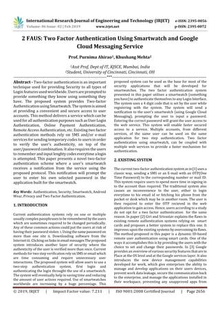International Research Journal of Engineering and Technology (IRJET) e-ISSN: 2395-0056
Volume: 06 Issue: 02 | Feb 2019 www.irjet.net p-ISSN: 2395-0072
© 2019, IRJET | Impact Factor value: 7.211 | ISO 9001:2008 Certified Journal | Page 2656
2 FAUS: Two Factor Authentication Using Smartwatch and Google
Cloud Messaging Service
Prof. Purnima Ahirao1, Khushang Mehta2
1Asst Prof, Dept of IT, KJSCE, Mumbai, India
2Student, University of Cincinnati, Cincinnati, OH
---------------------------------------------------------------------***----------------------------------------------------------------------
Abstract - Two-factor authentication is an important
technique used for providing Security to all types of
Login features used worldwide. Users are promptedto
provide something they know using something they
have. The proposed system provides Two-factor
Authentication using Smartwatch.Thesystemisaimed
at providing a convenient and secure access to user
accounts. This method delivers a service which can be
used for all authenticationpurposessuchasUserLogin
Authentication, Online Payment Authentication,
Remote Access Authentication, etc. Existing two factor
authentication methods rely on SMS and/or e-mail
services for sending temporary codes to users in order
to verify the user’s authenticity, on top of the
user/passwordcombination. It also requires the users
to remember andinputlenghtycodeseverytimealogin
is attempted. This paper presents a novel two-factor
authentication scheme where a user's smartwatch
receives a notification from the service using the
proposed protocol. This notification will prompt the
user to enter his own selected password in the
application built for the smartwatch.
Key Words: Authentication, Security, Smartwatch, Android
Wear, Privacy and Two Factor Authentication.
1. INTRODUCTION
Current authentication systems rely on one or multiple
usually complex passphrases toberememberedbytheusers
which are sometimes required to be changed periodically.
Any of these common actions could put the users at risk of
having their password stolen: i. Using the samepassword on
more than one site ii. Downloading software from the
Internet iii. Clicking onlinksinemail messagesTheproposed
system introduces another layer of security where the
authenticity of the user is verified more than once. Current
methods for two step verificationrelyonSMSoremail which
are time consuming and require unnecessary user
interactions. The proposed system will allow users to use a
two-step authentication system, first login and
authenticating the login throught the use of a smartwatch.
The system will eventually help in saving time and reducing
the amount of user actions required. Use of smartwatches
worldwide are increasing by a huge percentage. This
proposed system can be used as the base for most of the
security applications that will be developed for
smartwatches. The two factor authentication system
presented in this paper utilises a smartwatch (something
you have) to authenticate themselves to any Login Interface.
The system uses a 4 digit code that is set by the user while
registering with the system. The system will send a
notification to the user’s smartwatch (using Google Cloud
Messaging), prompting the user to input a password.
Entering the correct password will grant the user access to
the web service. This system will enable faster secured
access to a service. Multiple accounts, from different
services, of the same user can be used on the same
applicaiton for two step authentication. Two factor
authentication using smartwatch, can be coupled with
multiple web services to provide a faster mechanism for
authentication.
2. EXISTING SYSTEM
The current two-factor authenticationsystemasin[1]usesa
classic way, sending a SMS or an E-mail with an OTP(One
Time Password) to the corresponding number or mail ID.
This system require users to spend more time in signing in
to the account than required. The traditional system also
causes an inconvenience to the user, either to login
everytime to his email id or fetching his phone from the
pocket or desk which may be in another room. The user is
then required to enter the OTP recieved in the web
application to gain access. Hence, users according to a study
do not opt for a two factor authentication for the same
reason. In paper [2] Giri and Srivastav explains the flaws in
existing remote authentication systems relying on smart
cards and proposes a better system to replace this one. It
improves upon the existing systems byovercomingitsflaws.
The method proposed in this paper is a dynamic ID-based
remote user authentication using smart cards. One of the
ways it accomplishes this is by providing the users with the
choice to set and change their passwords. In [3] Google
provides an overview of various security features thatare in
Place at the OS level and at the Google services layer. It also
introduces the new device management capabilities
developed for work, which give enterprises the ability to
manage and develop applications on their users devices,
prevent work data leakage, secure the communication back
to the enterprise, and manage the applications installed in
their workspace, preventing any unapproved apps from
 