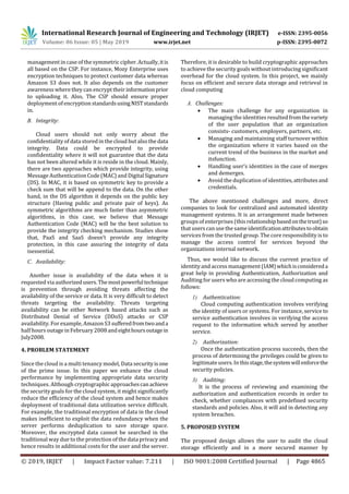 International Research Journal of Engineering and Technology (IRJET) e-ISSN: 2395-0056
Volume: 06 Issue: 05 | May 2019 www.irjet.net p-ISSN: 2395-0072
© 2019, IRJET | Impact Factor value: 7.211 | ISO 9001:2008 Certified Journal | Page 4865
management in case of the symmetric cipher.Actually,itis
all based on the CSP. For instance, Mozy Enterprise uses
encryption techniques to protect customer data whereas
Amazon S3 does not. It also depends on the customer
awareness where they can encrypt their informationprior
to uploading it. Also, The CSP should ensure proper
deployment of encryption standardsusingNISTstandards
in.
B. Integrity:
Cloud users should not only worry about the
confidentiality of data storedin the cloud but also the data
integrity. Data could be encrypted to provide
confidentiality where it will not guarantee that the data
has not been altered while it is reside in the cloud. Mainly,
there are two approaches which provide integrity, using
Message Authentication Code (MAC) and DigitalSignature
(DS). In MAC, it is based on symmetric key to provide a
check sum that will be append to the data. On the other
hand, in the DS algorithm it depends on the public key
structure (Having public and private pair of keys). As
symmetric algorithms are much faster than asymmetric
algorithms, in this case, we believe that Message
Authentication Code (MAC) will be the best solution to
provide the integrity checking mechanism. Studies show
that, PaaS and SaaS doesn’t provide any integrity
protection, in this case assuring the integrity of data
isessential.
C. Availability:
Another issue is availability of the data when it is
requested via authorizedusers.Themostpowerfultechnique
is prevention through avoiding threats affecting the
availability of the service or data. It is very difficult to detect
threats targeting the availability. Threats targeting
availability can be either Network based attacks such as
Distributed Denial of Service (DDoS) attacks or CSP
availability. For example, Amazon S3 sufferedfromtwoanda
half hours outage in February 2008 andeighthoursoutagein
July2008.
4. PROBLEM STATEMENT
Since the cloud is a multi tenancy model, Data securityis one
of the prime issue. In this paper we enhance the cloud
performance by implementing appropriate data security
techniques. Although cryptographic approachescanachieve
the security goals for the cloud system, it might significantly
reduce the efficiency of the cloud system and hence makes
deployment of traditional data utilization service difficult.
For example, the traditional encryption of data in the cloud
makes inefficient to exploit the data redundancy when the
server performs deduplication to save storage space.
Moreover, the encrypted data cannot be searched in the
traditional way due to the protection of the data privacy and
hence results in additional costs for the user and the server.
Therefore, it is desirable to build cryptographic approaches
to achieve the security goals without introducing significant
overhead for the cloud system. In this project, we mainly
focus on efficient and secure data storage and retrieval in
cloud computing
A. Challenges:
 The main challenge for any organization in
managing the identities resulted fromthevariety
of the user population that an organization
consists- customers, employers, partners, etc.
 Managing and maintaining staff turnover within
the organization where it varies based on the
current trend of the business in the market and
itsfunction.
 Handling user’s identities in the case of merges
and demerges.
 Avoid the duplication of identities, attributesand
credentials.
The above mentioned challenges and more, direct
companies to look for centralized and automated identity
management systems. It is an arrangement made between
groups of enterprises (this relationshipbasedonthetrust)so
that userscan use the sameidentificationattributestoobtain
services from the trusted group. The core responsibility is to
manage the access control for services beyond the
organizations internal network.
Thus, we would like to discuss the current practice of
identityand access management (IAM)whichisconsidereda
great help in providing Authentication, Authorization and
Auditing for users who are accessing the cloud computing as
follows:
1) Authentication:
Cloud computing authentication involves verifying
the identity of users or systems. For instance, service to
service authentication involves in verifying the access
request to the information which served by another
service.
2) Authorization:
Once the authentication process succeeds, then the
process of determining the privileges could be given to
legitimateusers. Inthisstage,thesystemwillenforcethe
security policies.
3) Auditing:
It is the process of reviewing and examining the
authorization and authentication records in order to
check, whether compliances with predefined security
standards and policies. Also, it will aid in detecting any
system breaches.
5. PROPOSED SYSTEM
The proposed design allows the user to audit the cloud
storage efficiently and in a more secured manner by
 