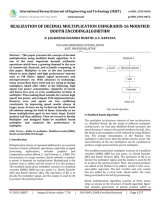 International Research Journal of Engineering and Technology (IRJET) e-ISSN: 2395-0056
Volume: 06 Issue: 09 | Sep 2019 www.irjet.net p-ISSN: 2395-0072
© 2019, IRJET | Impact Factor value: 7.34 | ISO 9001:2008 Certified Journal | Page 1537
REALIZATION OF DECIMAL MULTIPLICATION USINGRADIX-16 MODIFIED
BOOTH ENCODINGALGORITHM
N. JAGADEESH CHANDRA MURTHY, E.V. NARYANA
VLSI AND EMBEDDED SYSTEMS, JNTUK
ASST. PROFESSOR, JNTUK
---------------------------------------------------------------------------***---------------------------------------------------------------------------
Abstract - This paper presents the concept of decimal
multiplication using modified booth algorithm. It is
one of the most important decimal arithmetic
operations which have a growing demand in the area
of commercial, financial, and scientific computing. In
this paper, Multiplier is one of the key hardware
blocks in most digital and high performance systems
such as FIR filters, digital signal processors and
microprocessors etc. With advances in technology,
many researchers have tried and are trying to design
multipliers which offer either of the following- high
speed, low power consumption, regularity of layout
and hence less area or even combination of them in
multiplier. Thus making them suitable for various high
speed, low power, and compact VLSI implementations.
However area and speed are two conflicting
constraints. So improving speed results always in
larger areas. So here we try to find out the best trade
off solution among the both of them. Generally as we
know multiplication goes in two basic steps. Partial
product and then addition. Then we turned to Booths
Multiplier and designed Radix-16 modified booth
multiplier and analyzed the performance of
multiplier.
Index Terms— Radix-16 multiplier, Modified recoder(MBR),
Booth encoder(BE),VLSI design.
I. Introduction
Multiplication (Series of repeated additions) is an essential
function in basic arithmetic operations, especially in signal
processing applications, includes graphics and
computation system (Mead, C. and Conway, L., 1988). The
factorization of a large number checks whether a number
is prime. It depends on multiplication. Multiplicand is the
number that is added and the result of it is the product.
The modified stand-alone multiplier consists of a modified
recorder (MBR). MBR has two parts, i.e., Booth Encoder
(BE) and Booth Selector (BS). The operation of BE is to
decode the multiplier signal, and the output is used by BS
to produce the partial product.
Fig1: booth algorithm
II. Modified Booth Algorithm
The multiplier architecture consists of two architectures,
i.e., Modified Booth. By the study of different multiplier
architectures, we find that Modified Booth increases the
speed because it reduces the partial products by half. Also,
the delay in the multiplier can be reduced by using Wallace
tree. The energy consumption of the Wallace Tree
multiplier is also lower than the Booth and the array. The
characteristics of the two multipliers can be combined to
produce a high-speed and low-power multiplier.
The modified stand-alone multiplier consists of a modified
recorder (MBR). MBR has two parts, i.e., Booth Encoder
(BE) and Booth Selector (BS). The operation of BE is to
decode the multiplier signal, and the output is used by BS
to produce the partial product. Then, the partial products
are added to the Wallace tree adders, similar to the carry-
save-adder approach. The last transfer and sum output
line are added by a carry look- ahead adder, the carry
being stretched to the left by positioning.
Booth multiplication algorithm consists of three major
steps as shown in the structure of booth algorithm figure
that includes generation of partial product called as
 