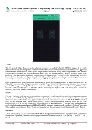 International Research Journal of Engineering and Technology (IRJET) e-ISSN: 2395-0056
Volume: 07 Issue: 03 | Mar 2020 www.irjet.net p-ISSN: 2395-0072
© 2020, IRJET | Impact Factor value: 7.34 | ISO 9001:2008 Certified Journal | Page 1274
.
Theory:
This IoT project utilizes Relays to switch electrical appliances on and off when the ESP8266 triggers it to switch.
Microcontrollers are a sensitive piece of hardware that cannot handle 220 Volts sowecannotjustcontrol ourhome appliances
directly with the microcontroller and Relays are the perfect solution for that. A relay is basically just a switch that which is
triggered with a small electrical signal. It consists of a lever and a core with a copper wire wrapped around it, known as the
Armature. There are two states in a Relay, Normally Closed (NC) and Normally Opened (NO). The appliances are connected
between NO and Ground as the relays are initially in the NC state. When the Microcontroller provides the trigger function, the
armature becomes an electromagnet and pulls the lever to NO closing the circuit as a result.
As the Relay used in our project is 2 channel, it means we can control two appliances with it. The trigger pins of the Relay i.e.
IN1 and IN2 are connected to the digital pins of the NodeMCU. We use Blynk_Write() functiontogetvaluefromBlynk atvirtual
pins V1 & V2 using param.asInt(). When the button is pressed in Blynk, a string with a number “1” meaning HIGH is sent to
NodeMCU and the switch is turned on. When the button is pressed again in Blynk, it sends another string with a number “0”
meaning ESP8266 and the switch is turned off.
Result:
This study presented the design, fabrication, and implementation of a portable, user-friendly,andlow-costautomationsystem
for SHs based on IoT. The developed IoT Home system can be easily implemented in a real housetoallowreal-timemonitoring
of home conditions and control of home appliances. Several sensors and actuators wereconnectedtotheNodeMCU controller,
which updated the data to the IoT server. The obtained data from the sensors(temperature, humidity, motion, gas, and RFID)
can be monitored via MQTT Dash mobile application and Adafruit IO Web via laptops/PC Control of home appliances can be
easily and efficiently conducted by usingMQTT/AdafruitIOGUIorthroughvoicecommandsusingGoogleAssistant.Theresults
of this study are promising, and the developed system can increase the safety, security, intelligence, and comfort of users.
Reference:
1. Wan-Ki Park, Chang-Sic Choi, Jinsoo Han and Intark Han, "Design and Implementation of ZigBee based URC Applicable to
Legacy Home Appliances", IEEE International Symposium on Consumer Electronics (ISCE 2007), Irving,TX,June20-23,2007,
pp.1-6.
 