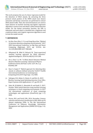 International Research Journal of Engineering and Technology (IRJET) e-ISSN: 2395-0056
Volume: 09 Issue: 11 | Nov 2022 www.irjet.net p-ISSN: 2395-0072
© 2022, IRJET | Impact Factor value: 7.529 | ISO 9001:2008 Certified Journal | Page 181
This work proposes the use of a linear regression model for
the detection of DDoS attacks. By extracting the three
protocol attack packets of the DDOS attack tool, feature
extraction and format conversion are performed to extract
DDoS attack traffic. Then, the extracted features are used as
input features of machine learning and logistic regression
algorithm is used to train and obtain a DDoS attack detection
model. For the botnet prevention function, the URL is
tokenized, and each token is classified into a legitimate and
a malicious token, and a logistic regression algorithm is used
to train the model overall.
7. REFERENCES
[1] Jin Kim, Nara Shin, S. Y. Jo and Sang Hyun Kim, "Method
of intrusion detection using deep neural network," 2017
IEEE International Conference on Big Data and Smart
Computing (BigComp), 2017, pp. 313316, doi:
10.1109/BIGCOMP.2017.7881684.
[2] Idhammad M, Afdel K, Belouch M. “Semi-supervised
machine learning approach for DDoS detection.”
Applied Intelligence. 2018 Oct;48(10):3193-208.
[3] Pei J, Chen Y, Ji W. “A DDoS Attack Detection Method
Based on Machine Learning.” InJournal of Physics:
Conference Series 2019 Jun 1 (Vol. 1237, No. 3, p.
032040). IOP
[4] Kaur G, Gupta P. “Hybrid approach for detecting ddos
attacks in software defined networks.”In2019 Twelfth
International Conference on Contemporary
Computing (IC3) 2019 Aug 8 (pp. 1-6). IEEE.
[5] Sahingoz, O.K., Buber, E., Demir, O. and Diri, B., 2019.
Machine learning based phishing detection from URLs.
Expert Systems with Applications, 117, pp.345-357.
[6] Zekri, M., El Kafhali, S., Aboutabit, N. and Saadi, Y., 2017,
October. DDoS attack detection using machine learning
techniques in cloud computing environments. In 2017
3rd international conference of cloud computing
technologies and applications (CloudTech) (pp. 1-7).
IEEE.
[7] Pervez, M.S. and Farid, D.M., 2014, December. Feature
selection and intrusion classification in NSL-KDD cup 99
dataset employing SVMs. In The 8th International
Conference on Software, Knowledge, Information
Management and Applications (SKIMA 2014) (pp. 1-6).
IEEE.
 