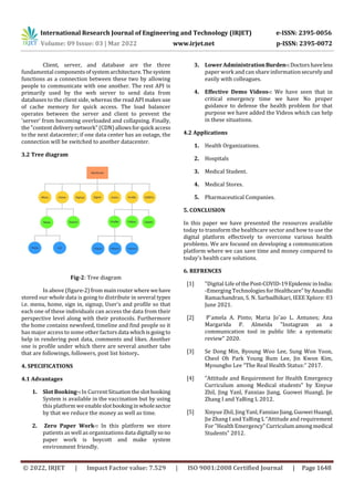 International Research Journal of Engineering and Technology (IRJET) e-ISSN: 2395-0056
Volume: 09 Issue: 03 | Mar 2022 www.irjet.net p-ISSN: 2395-0072
© 2022, IRJET | Impact Factor value: 7.529 | ISO 9001:2008 Certified Journal | Page 1648
Client, server, and database are the three
fundamental componentsof systemarchitecture.Thesystem
functions as a connection between these two by allowing
people to communicate with one another. The rest API is
primarily used by the web server to send data from
databases to the client side, whereas the read API makes use
of cache memory for quick access. The load balancer
operates between the server and client to prevent the
'server' from becoming overloaded and collapsing. Finally,
the "content deliverynetwork" (CDN)allowsforquick access
to the next datacenter; if one data center has an outage, the
connection will be switched to another datacenter.
3.2 Tree diagram
Fig-2: Tree diagram
In above (figure-2)from mainrouter where wehave
stored our whole data is going to distribute in several types
i.e. menu, home, sign in, signup, User's and profile so that
each one of these individuals can access the data from their
perspective level along with their protocols. Furthermore
the home contains newsfeed, timeline and find people so it
has major access to some other factors data whichisgoing to
help in rendering post data, comments and likes. Another
one is profile under which there are several another tabs
that are followings, followers, post list history.
4. SPECIFICATIONS
4.1 Advantages
1. Slot Booking-: In CurrentSituationtheslotbooking
System is available in the vaccination but by using
this platform we enableslotbookinginwholesector
by that we reduce the money as well as time.
2. Zero Paper Work-: In this platform we store
patients as well as organizations data digitallysono
paper work is boycott and make system
environment friendly.
3. Lower Administration Burden-:Doctorshaveless
paper work and can share informationsecurelyand
easily with colleagues.
4. Effective Demo Videos-: We have seen that in
critical emergency time we have No proper
guidance to defense the health problem for that
purpose we have added the Videos which can help
in these situations.
4.2 Applications
1. Health Organizations.
2. Hospitals
3. Medical Student.
4. Medical Stores.
5. Pharmaceutical Companies.
5. CONCLUSION
In this paper we have presented the resources available
today to transform the healthcare sector and how to use the
digital platform effectively to overcome various health
problems. We are focused on developing a communication
platform where we can save time and money compared to
today's health care solutions.
6. REFRENCES
[1] "Digital Life of thePost-COVID-19EpidemicinIndia:
-Emerging Technologiesfor Healthcare"byAnandhi
Ramachandran, S. N. Sarbadhikari, IEEE Xplore: 03
June 2021.
[2] Pˆamela A. Pinto; Maria Jo˜ao L. Antunes; Ana
Margarida P. Almeida "Instagram as a
communication tool in public life: a systematic
review" 2020.
[3] Se Dong Min, Byoung Woo Lee, Sung Won Yoon,
Cheol Oh Park Young Bum Lee, Jin Kwon Kim,
Myoungho Lee “The Real Health Status:” 2017.
[4] “Attitude and Requirement for Health Emergency
Curriculum among Medical students” by Xinyue
Zhil, Jing Yanl, Fanxiao Jiang, Guowei Huangl, Jie
Zhang I and YaBing L 2012.
[5] Xinyue Zhil, Jing Yanl,FanxiaoJiang,GuoweiHuangl,
Jie Zhang I and YaBing L “Attitude and requirement
For "Health Emergency"Curriculumamongmedical
Students” 2012.
 