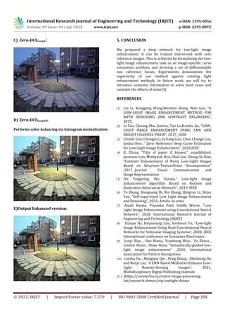 International Research Journal of Engineering and Technology (IRJET) e-ISSN: 2395-0056
Volume: 09 Issue: 04 | Apr 2022 www.irjet.net p-ISSN: 2395-0072
© 2022, IRJET | Impact Factor value: 7.529 | ISO 9001:2008 Certified Journal | Page 204
C) Zero-DCELargeL:
D) Zero-DCELargeLH:
Performs color balancing via histogram normalization
E)Output Enhanced version:
5. CONCLUSION
We proposed a deep network for low-light image
enhancement. It can be trained end-to-end with zero
reference images. This is achieved by formulating the low-
light image enhancement task as an image-specific curve
estimation problem, and devising a set of differentiable
non reference losses. Experiments demonstrate the
superiority of our method against existing light
enhancement methods. In future work, we will try to
introduce semantic information to solve hard cases and
consider the effects of noise[3]
REFERENCES
[1] Lin Li, Ronggang Wang,Wenmin Wang, Wen Gao, “A
LOW-LIGHT IMAGE ENHANCEMENT METHOD FOR
BOTH DENOISING AND CONTRAST ENLARGING”,
2015,
[2] Li Tao, Chuang Zhu, Jiawen, Tao Lu,Huizhu Jia, “LOW-
LIGHT IMAGE ENHANCEMENT USING CNN AND
BRIGHT CHANNEL PRIOR”, 2017 , IEEE
[3] Chunle Guo, Chongyi Li, Jichang Guo, Chen Change Loy,
Junhui Hou ,” Zero- Reference Deep Curve Estimation
for Low-Light Image Enhancement" ,2020,IEEE
[4] K. Elissa, “Title of paper if known,” unpublished.
Jaemoon Lim, Minhyeok Heo, Chul Lee, Chang-Su Kim,
“Contrast Enhancement of Noisy Low-Light Images
Based on Structure-TextureNoise Decomposition”
,2017 , Journal Visual Communication and
Image Representation
[5] Shi Yangming, Wu Xiaopo,” Low-light Image
Enhancement Algorithm Based on Retinex and
Generative Adversarial Network” , 2019, IEEE
[6] Yu Zhang, Xiaoguang Di, Bin Zhang, Qingyan Li, Shiyu
Yan, “Self-supervised Low Light Image Enhancement
and Denoising” ,2021, Article on arxiv
[7] Anjali Ratate, Priyanka Patil, Siddhi Wavre, “Low
Light Image Enhancement using Convolutional Neural
Network”, 2020, International Research Journal of
Engineering and Technology (IRJET)
[8] Eunjae Ha, Heunseung Lim, Soohwan Yu, “Low-light
Image Enhancement Using Dual Convolutional Neural
Networks for Vehicular Imaging Systems”, 2020, IEEE
International conference on Consumer Electronics
[9] Junyi Xiea, , Hao Biana,, Yuanhang Wua , Yu Zhaoa ,
Linmin Shana , Shijie Haoa, “Semantically-guided low-
light image enhancement” ,2020, International
Association for Pattern Recognition
[10] Linshu Hu , Mengjiao Qin , Feng Zhang , Zhenhong Du
and Renyi Liu, “A CNN-Based Method to Enhance Low-
Light Remote-Sensing Images”, 2021,
Multidisciplinary Digital Publishing Institute
[11] ]https://uwaterloo.ca/vision-image-processing-
lab/research-demos/vip-lowlight-datase
 