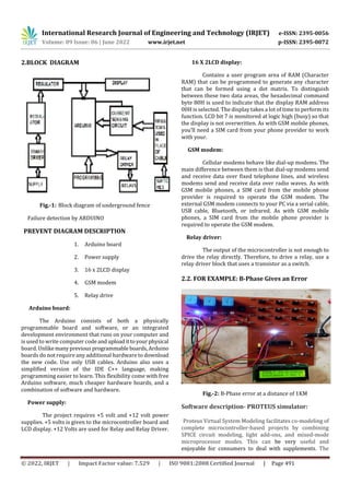 International Research Journal of Engineering and Technology (IRJET) e-ISSN: 2395-0056
Volume: 09 Issue: 06 | June 2022 www.irjet.net p-ISSN: 2395-0072
© 2022, IRJET | Impact Factor value: 7.529 | ISO 9001:2008 Certified Journal | Page 491
2.BLOCK DIAGRAM
Fig.-1: Block diagram of underground fence
Failure detection by ARDUINO
PREVENT DIAGRAM DESCRIPTION
1. Arduino board
2. Power supply
3. 16 x 2LCD display
4. GSM modem
5. Relay drive
Arduino board:
The Arduino consists of both a physically
programmable board and software, or an integrated
development environment that runs on your computer and
is used to write computer code anduploadittoyourphysical
board. Unlikemanyprevious programmable boards,Arduino
boards do not require any additional hardware to download
the new code. Use only USB cables. Arduino also uses a
simplified version of the IDE C++ language, making
programming easier to learn. This flexibility come with free
Arduino software, much cheaper hardware boards, and a
combination of software and hardware.
Power supply:
The project requires +5 volt and +12 volt power
supplies. +5 volts is given to the microcontroller board and
LCD display. +12 Volts are used for Relay and Relay Driver.
16 X 2LCD display:
Contains a user program area of RAM (Character
RAM) that can be programmed to generate any character
that can be formed using a dot matrix. To distinguish
between these two data areas, the hexadecimal command
byte 80H is used to indicate that the display RAM address
00H is selected. The display takes a lot of time to perform its
function. LCD bit 7 is monitored at logic high (busy) so that
the display is not overwritten. As with GSM mobile phones,
you’ll need a SIM card from your phone provider to work
with your.
GSM modem:
Cellular modems behave like dial-up modems. The
main difference between them is that dial-up modems send
and receive data over fixed telephone lines, and wireless
modems send and receive data over radio waves. As with
GSM mobile phones, a SIM card from the mobile phone
provider is required to operate the GSM modem. The
external GSM modem connects to your PC via a serial cable,
USB cable, Bluetooth, or infrared. As with GSM mobile
phones, a SIM card from the mobile phone provider is
required to operate the GSM modem.
Relay driver:
The output of the microcontroller is not enough to
drive the relay directly. Therefore, to drive a relay, use a
relay driver block that uses a transistor as a switch.
2.2. FOR EXAMPLE: B-Phase Gives an Error
Fig.-2: B-Phase error at a distance of 1KM
Software description- PROTEUS simulator:
Proteus Virtual System Modeling facilitates co-modeling of
complete microcontroller-based projects by combining
SPICE circuit modeling, light add-ons, and mixed-mode
microprocessor modes. This can be very useful and
enjoyable for consumers to deal with supplements. The
 
