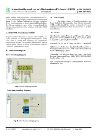 International Research Journal of Engineering and Technology (IRJET) e-ISSN: 2395-0056
Volume: 09 Issue: 06 | June 2022 www.irjet.net p-ISSN: 2395-0072
© 2022, IRJET | Impact Factor value: 7.529 | ISO 9001:2008 Certified Journal | Page 492
model used for implementation is Proteus Professional 7.0.
Proteus professional software for automaticarrangementof
digital circuits. Package Trading is a schematic modeling
device based primarily on Spice’s digital additive fashion.
The library contains a record of the co-modeling of the
microprocessor software in the combinedmodeoftheSPICE
simulator.
3.SOFTWARE OF ARDUINO BOARD
Programs written the usage of Arduino Software (IDE) are
called sketches. The message region offers remarks at the
same time as saving and exporting and additionally
presentations errors. The console presentations textual
content output via way of means of the Arduino Software
(IDE), which include entire error.
3.1.Simulation diagram:
Error modeling diagram
Fig.-3: Error modeling diagram
Error-free modeling diagram
Fig.-4: Error-free modeling diagram
4. CONCLUSION
We use the concept of Ohm's law so that we can
locate the fault. In this project, the Mega 328microcontroller
will be used to identify the location in kilometers from an
underground cable break from a base station to a short
circuit failure.
REFERENCES
1) J. Densely, ,,Aging Methods and Diagnostics of Cable
Diagnostics Review”,IEEE Electr. Mag. izolare,Volum. 17, ni.
1, pages 14-22, January/February.2001
2) madam. Che , DS Lee , X. Power Eng . 267–273, May 2005.
3) Tarlochan S. Sidhu, Jihan Xu, ,,Early Fault Recognition of
Underground Power Cables", IEEE Transactions on Power,
Vol. # 3 #3 #25 July 3, 2010
4) Kuan KK, Prof. Warwick, ,,Real-Time Expert Program for
ErrorsinUndergroundPowerCables",IEEEPROCEEDINGSC,
Vol. Nr. 3, May 1992
5) B. Craig, Identifizierungvon Erdkabelfehlern. New York:
McGraw Hill, 1993
 