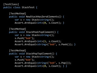 [TestClass]
public class StackTest {

    [TestMethod]
    public void NewStackHasZeroElements() {
        var s = new Stack<string>();
        Assert.AreEqual<int>(0, s.Count); }

    [TestMethod]
    public void StackPeekTopElement() {
        var s = new Stack<string>();
        s.Push("bob");
        Assert.AreEqual<int>(1, s.Count);
        Assert.AreEqual<string>("bob", s.Peek()); }

    [TestMethod]
    public void StackPopTopElement() {
        var s = new Stack<string>();
        s.Push("bob");
        Assert.AreEqual<string>("bob", s.Pop());
        Assert.AreEqual<int>(0, s.Count); } }
 