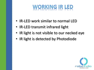 • IR-LED work similar to normal LED
• IR-LED transmit infrared light
• IR light is not visible to our necked eye
• IR light is detected by Photodiode
Click here to visit -ROBO INDIA
 
