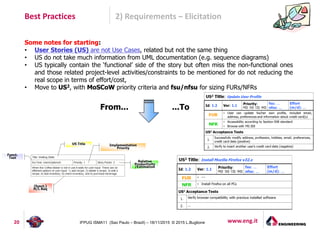 www.eng.it20 IFPUG ISMA11 (Sao Paulo – Brazil) – 18/11/2015 © 2015 L.Buglione
Best Practices 2) Requirements – Elicitation
Some notes for starting:
• User Stories (US) are not Use Cases, related but not the same thing
• US do not take much information from UML documentation (e.g. sequence diagrams)
• US typically contain the ‘functional’ side of the story but often miss the non-functional ones
and those related project-level activities/constraints to be mentioned for do not reducing the
real scope in terms of effort/cost,
• Move to US2, with MoSCoW priority criteria and fsu/nfsu for sizing FURs/NFRs
From... ...To
 