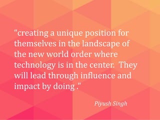 “creating a unique position for
themselves in the landscape of
the new world order where
technology is in the center. They
will lead through influence and
impact by doing .”
Piyush Singh

 