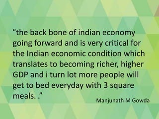 “the back bone of indian economy
going forward and is very critical for
the Indian economic condition which
translates to becoming richer, higher
GDP and i turn lot more people will
get to bed everyday with 3 square
meals. .”
Manjunath M Gowda

 
