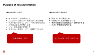 3
Purpose of Test Automation
■automation merit
作業品質が上がる
■automation demerit
• 追加コストが発生する
• 自動化のスキルが要求される
• 本来の自動化の目的を忘れる傾向がある
• テストが複雑になりうる
カバレッジは目的ではない！
• テストサイクルを増やせる
• マニュアルで厳しい・複雑なテストの実施
• テスト実行が早く、フィードバックが早まる
• 人手によるミスがなくなる
• リソースの効率化が図れる
• テストの一貫性が上がり、信頼性が上がる
 