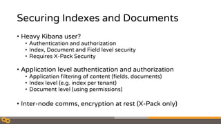 Securing Indexes and Documents
• Heavy Kibana user?
• Authentication and authorization
• Index, Document and Field level security
• Requires X-Pack Security
• Application level authentication and authorization
• Application filtering of content (fields, documents)
• Index level (e.g. index per tenant)
• Document level (using permissions)
• Inter-node comms, encryption at rest (X-Pack only)
 