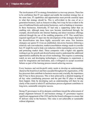 12 IT Alignment: Who Is in Charge?
The involvement of IT in strategy formulation is a two-way process. There has
to be confidence that IT can support and enable the resultant strategy but, at
the same time, IT capabilities and opportunities must provide essential input
to what that strategy should be. This is self-evident in the case of an e-
generation business, such as Amazon or eBay, but it may be less evident in the
case of traditional bricks-and-mortar businesses, such as banking or insurance.
In these businesses, historically, IT had only a supporting rather than an
enabling role, although many have now become transformed through, for
example, diversification into Internet banking and direct insurance offerings
achieved through the use of the enabling properties of IT. This would have
required significant IT input into the development of the strategies that led to
the diversification into these highly successful new areas. Few business
strategies can ignore IT. Even an established, risk-averse business following a
relatively safe cost-reduction, market-consolidation strategy needs to consider
how IT might be used to help cost reduction whilst maintaining service levels
and protecting market share. Those companies with a higher risk appetite
wishing to go for growth and diversification need to understand the additional
opportunities enabled by the use of new technology. This requires a continuing
watch on new and developing technologies, a willingness to experiment, a
need for imagination and innovation, and a willingness to accept occasional
failures as part of the learning process toward achieving success.
Every business and not-for-profit entity needs to develop an understanding,
shared at the board level and then cascaded throughout the organisation, of the
key processes that contribute to business success and, crucially, the importance
that IT has to these processes. This is best achieved by a detailed mapping of
all key value contributing processes and the part that IT plays in making
them happen. Only by developing such an understanding will there be any
clarity of the extent to which IT and business process alignment contributes to
long-term, sustainable enterprise success.
Strong IT governance in all its domains contributes toward the achievement of
proper alignment between IT and business strategy. IT governance requires
significant engagement of the CEO and his/her board colleagues to ensure that
IT delivers value to the business. This value is not achievable or sustainable
without alignment.
 