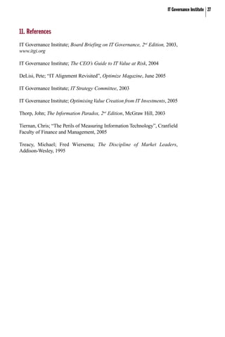 IT Governance Institute 27
11. References
IT Governance Institute; Board Briefing on IT Governance, 2nd
Edition, 2003,
www.itgi.org
IT Governance Institute; The CEO’s Guide to IT Value at Risk, 2004
DeLisi, Pete; “IT Alignment Revisited”, Optimize Magazine, June 2005
IT Governance Institute; IT Strategy Committee, 2003
IT Governance Institute; OptimisingValue Creation from IT Investments, 2005
Thorp, John; The Information Paradox, 2nd
Edition, McGraw Hill, 2003
Tiernan, Chris; “The Perils of Measuring Information Technology”, Cranfield
Faculty of Finance and Management, 2005
Treacy, Michael; Fred Wiersema; The Discipline of Market Leaders,
Addison-Wesley, 1995
 