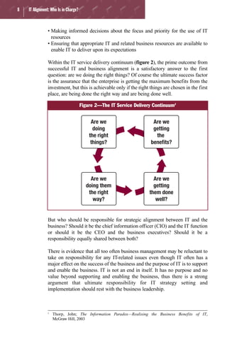 8 IT Alignment: Who Is in Charge?
• Making informed decisions about the focus and priority for the use of IT
resources
• Ensuring that appropriate IT and related business resources are available to
enable IT to deliver upon its expectations
Within the IT service delivery continuum (figure 2), the prime outcome from
successful IT and business alignment is a satisfactory answer to the first
question: are we doing the right things? Of course the ultimate success factor
is the assurance that the enterprise is getting the maximum benefits from the
investment, but this is achievable only if the right things are chosen in the first
place, are being done the right way and are being done well.
But who should be responsible for strategic alignment between IT and the
business? Should it be the chief information officer (CIO) and the IT function
or should it be the CEO and the business executives? Should it be a
responsibility equally shared between both?
There is evidence that all too often business management may be reluctant to
take on responsibility for any IT-related issues even though IT often has a
major effect on the success of the business and the purpose of IT is to support
and enable the business. IT is not an end in itself. It has no purpose and no
value beyond supporting and enabling the business, thus there is a strong
argument that ultimate responsibility for IT strategy setting and
implementation should rest with the business leadership.
Are we
doing
the right
things?
Are we
getting
the
benefits?
Are we
doing them
the right
way?
Are we
getting
them done
well?
Figure 2—The IT Service Delivery Continuum2
2
Thorp, John; The Information Paradox—Realising the Business Benefits of IT,
McGraw Hill, 2003
 