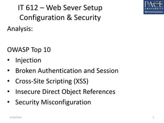 IT 612 – Web Sever Setup
Configuration & Security
Analysis:
OWASP Top 10
• Injection
• Broken Authentication and Session
• Cross-Site Scripting (XSS)
• Insecure Direct Object References
• Security Misconfiguration
6/10/2014 5
 