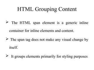 HTML Grouping Content
 The HTML span element is a generic inline
container for inline elements and content.
 The span tag does not make any visual change by
itself.
 It groups elements primarily for styling purposes
 