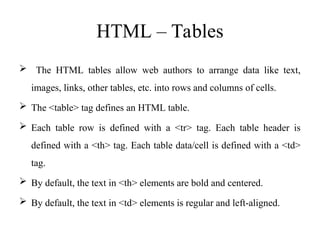 HTML – Tables
 The HTML tables allow web authors to arrange data like text,
images, links, other tables, etc. into rows and columns of cells.
 The <table> tag defines an HTML table.
 Each table row is defined with a <tr> tag. Each table header is
defined with a <th> tag. Each table data/cell is defined with a <td>
tag.
 By default, the text in <th> elements are bold and centered.
 By default, the text in <td> elements is regular and left-aligned.
 