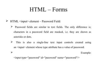 HTML – Forms
 HTML <input> element – Password Field:
 Password fields are similar to text fields. The only difference is;
characters in a password field are masked, i.e. they are shown as
asterisks or dots.
 This is also a single-line text input controls created using
an <input> element whose type attribute has a value of password.
 Example:
<input type="password" id="password" name="password"/>
 