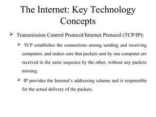 The Internet: Key Technology
Concepts
 Transmission Control Protocol/Internet Protocol (TCP/IP):
 TCP establishes the connections among sending and receiving
computers, and makes sure that packets sent by one computer are
received in the same sequence by the other, without any packets
missing.
 IP provides the Internet’s addressing scheme and is responsible
for the actual delivery of the packets.
 