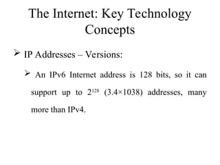 The Internet: Key Technology
Concepts
 IP Addresses – Versions:
 An IPv6 Internet address is 128 bits, so it can
support up to 2128
(3.4×1038) addresses, many
more than IPv4.
 