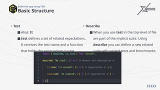 • Test
■ Alias: It
■ test defines a set of related expectations.
It receives the test name and a function
that holds the expectations to test.
Basic Structure
Build Vue app using TDD
• Describe
■ When you use test in the top level of file
are part of the implicit suite. Using
describe you can define a new related
suite with nested tests and benchmarks.
 