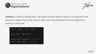 Expectations
Build Vue app using TDD
expect() Is used for writing tests. The expect function takes a value as an argument and
returns an object that can be used to make sure if the behaviors of the component is
working as we spect.
 