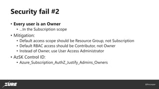 @fincooper
Security fail #2
• Every user is an Owner
• …In the Subscription scope
• Mitigation:
• Default access scope should be Resource Group, not Subscription
• Default RBAC access should be Contributor, not Owner
• Instead of Owner, use User Access Administrator
• AzSK Control ID:
• Azure_Subscription_AuthZ_Justify_Admins_Owners
 