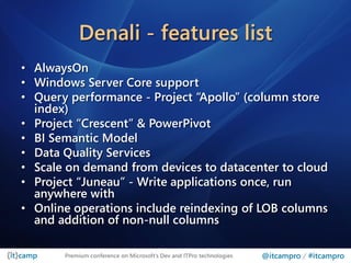 Denali - features list
• AlwaysOn
• Windows Server Core support
• Query performance - Project “Apollo” (column store
  index)
• Project “Crescent” & PowerPivot
• BI Semantic Model
• Data Quality Services
• Scale on demand from devices to datacenter to cloud
• Project “Juneau” - Write applications once, run
  anywhere with
• Online operations include reindexing of LOB columns
  and addition of non-null columns

       Premium conference on Microsoft’s Dev and ITPro technologies   @itcampro / #itcampro
 