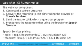 @ITCAMPRO #ITCAMP19Community Conference for IT Professionals
web chat <3 human voice
The web chat component:
1. Can record a spoken utterance
2. Converts the recording to text either using the browser or
Speech Services
3. Send the text to LUIS, which triggers our program
4. Pronounces the response either using the browser or Speech
Services
Speech Services pricing:
• Free: 1 req, 5 hours/month S2T, 5M char/month T2S
• Standard: 20 req, € 0,844/hour S2T, € 3,374 1M chars T2S
 