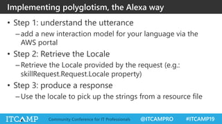 @ITCAMPRO #ITCAMP19Community Conference for IT Professionals
• Step 1: understand the utterance
–add a new interaction model for your language via the
AWS portal
• Step 2: Retrieve the Locale
–Retrieve the Locale provided by the request (e.g.:
skillRequest.Request.Locale property)
• Step 3: produce a response
–Use the locale to pick up the strings from a resource file
Implementing polyglotism, the Alexa way
 