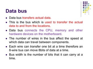 Data bus
 Data bus transfers actual data.
 This is the bus which is used to transfer the actual
data to and from the locations.
 Data bus connects the CPU, memory and other
hardware devices on the motherboard.
 The number of wires in the bus affect the speed at
which data can travel between components.
 Each wire can transfer one bit at a time therefore an
8-wire bus can move 8bits of data at a time.
 Bus width is the number of bits that it can carry at a
time.
 