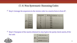 (7, 4) Non Systematic Hamming Codes
 Step 2: Arrange the sequences in the reverse order in a matrix form to form HT
.
 Step 3: Transpose of the matrix obtained in step 2 gives the parity check matrix, H for
the code.
18
 