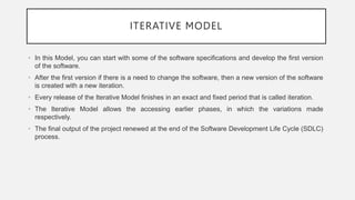 ITERATIVE MODEL
• In this Model, you can start with some of the software specifications and develop the first version
of the software.
• After the first version if there is a need to change the software, then a new version of the software
is created with a new iteration.
• Every release of the Iterative Model finishes in an exact and fixed period that is called iteration.
• The Iterative Model allows the accessing earlier phases, in which the variations made
respectively.
• The final output of the project renewed at the end of the Software Development Life Cycle (SDLC)
process.
 