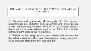 THE VARIOUS PHASES OF ITERATIVE MODEL ARE AS
FOLLOWS:
1. Requirement gathering & analysis: In this phase,
requirements are gathered from customers and check by an
analyst whether requirements will fulfil or not. Analyst checks
that need will achieve within budget or not. After all of this, the
software team skips to the next phase.
2. Design: In the design phase, team design the software by
the different diagrams like Data Flow diagram, activity diagram,
class diagram, state transition diagram, etc.
 