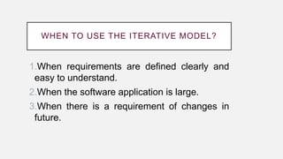 WHEN TO USE THE ITERATIVE MODEL?
1.When requirements are defined clearly and
easy to understand.
2.When the software application is large.
3.When there is a requirement of changes in
future.
 