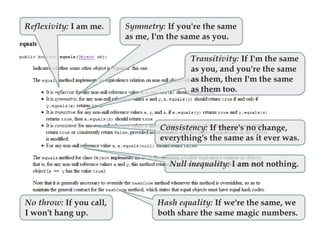 Reflexivity: I am me. Symmetry: If you're the same
as me, I'm the same as you.
Transitivity: If I'm the same
as you, and you're the same
as them, then I'm the same
as them too.
Consistency: If there's no change,
everything's the same as it ever was.
Null inequality: I am not nothing.
Hash equality: If we're the same, we
both share the same magic numbers.
No throw: If you call,
I won't hang up.
 