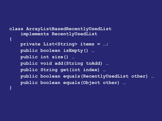 class ArrayListBasedRecentlyUsedList
implements RecentlyUsedList
{
private List<String> items = …;
public boolean isEmpty() …
public int size() …
public void add(String toAdd) …
public String get(int index) …
public boolean equals(RecentlyUsedList other) …
public boolean equals(Object other) …
}
 