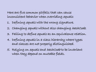 Here are five common pitfalls that can cause
inconsistent behavior when overriding equals:
1. Defining equals with the wrong signature.
2. Changing equals without also changing hashCode.
3. Failing to define equals as an equivalence relation.
4. Defining equals in a class hierarchy where types
and classes are not properly distinguished.
5. Relying on equals and hashCode to be invariant
when they depend on mutable fields.
 