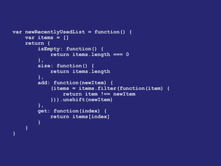 var newRecentlyUsedList = function() {
var items = []
return {
isEmpty: function() {
return items.length === 0
},
size: function() {
return items.length
},
add: function(newItem) {
(items = items.filter(function(item) {
return item !== newItem
})).unshift(newItem)
},
get: function(index) {
return items[index]
}
}
}
 