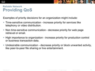 Reliable Network 
Providing QoS 
Examples of priority decisions for an organization might include: 
 Time-sensitive communication - increase priority for services like 
telephony or video distribution. 
 Non time-sensitive communication - decrease priority for web page 
retrieval or email. 
 High importance to organization - increase priority for production control 
or business transaction data. 
 Undesirable communication - decrease priority or block unwanted activity, 
like peer-to-peer file sharing or live entertainment. 
Presentation_ID © 2008 Cisco Systems, Inc. All rights reserved. Cisco Confidential 32 
 