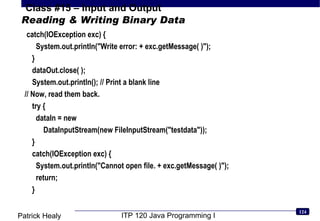 Reading & Writing Binary Data catch(IOException exc) {  System.out.println(&quot;Write error: + exc.getMessage( )&quot;);  }  dataOut.close( );  System.out.println(); // Print a blank line // Now, read them back.  try {  dataIn = new  DataInputStream(new FileInputStream(&quot;testdata&quot;));  }  catch(IOException exc) {  System.out.println(&quot;Cannot open file. + exc.getMessage( )&quot;);  return;  }  
